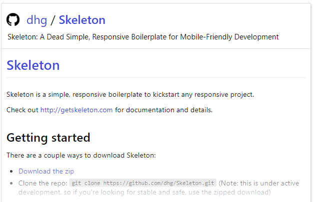 o 
dhg / Skeleton 
Skeleton: A Dead Simple, Responsive Boilerplate for Mobile-friendly Development 
Skeleton 
Skeleton is a simple, responsive boilerplate to kickstart any responsive project. 
Check out http://getskeleton.com for documentation and details. 
Getting started 
There are a couple ways to download Skeleton: 
Download the zip 
Clone the repo: sit clone https://github.com/dhg;skeleton.git (Note: this is under ective 
dev-loom-re. so if looking stable Encl s.fe, use zinged 