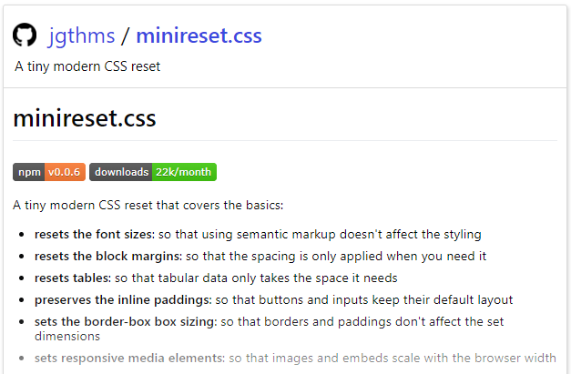 o 
jgthms / minireset.css 
A tiny modern CSS reset 
minireset.css 
downloads 22k/month 
npm vO.O.6 
A tiny modern CSS reset that covers the basics: 
resets the font sizes: so that using semantic markup doesn't affect the styling 
• resets the block margins: so that the spacing is only applied when you need it 
• resets tables: so that tabular data only takes the space it needs 
preserves the inline paddings: so that buttons and inputs keep their default layout 
sets the border-box box sizing: so that borders and paddings don't affect the set 
dimensions 
sets responsive media elements: so that images and embeds scale with the browser width 