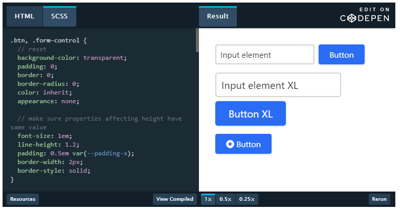 Machine generated alternative text:
HTML 
scss 
transparent; 
Result 
Input element 
Input element XL 
Button XL 
O Button 
EDIT ON 
CODEPEN 
Button 
. btn, . form-control 
background -color : 
padding: a; 
border: a; 
border-radius: O; 
color: inherit; 
appearance: none; 
// make sure properties affecting height 
same value 
font-size: lem; 
line-height: 1.2; 
padding: ø.5em var(- -padding-x); 
border-width: 2px; 
border-style: solid; 
o_sx 
o_25x 